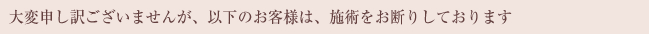 大変申し訳ございませんが、以下のお客様は、施術をお断りしております