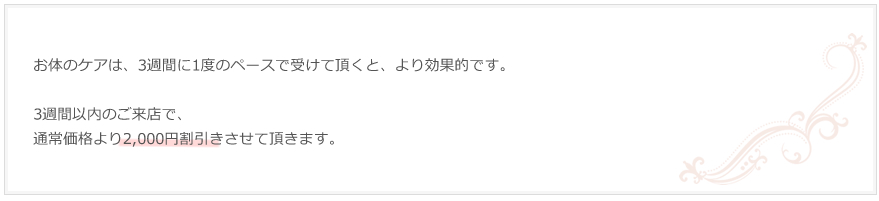 お体のケアは、3週間に1度のペースで受けて頂くと、より効果的です。3週間以内のご来店で、通常価格より2,000円割引きさせて頂きます。